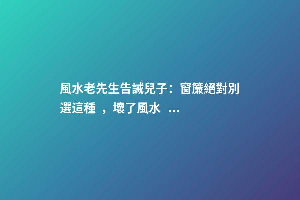 風水老先生告誡兒子：窗簾絕對別選這種，壞了風水，房主一生難富